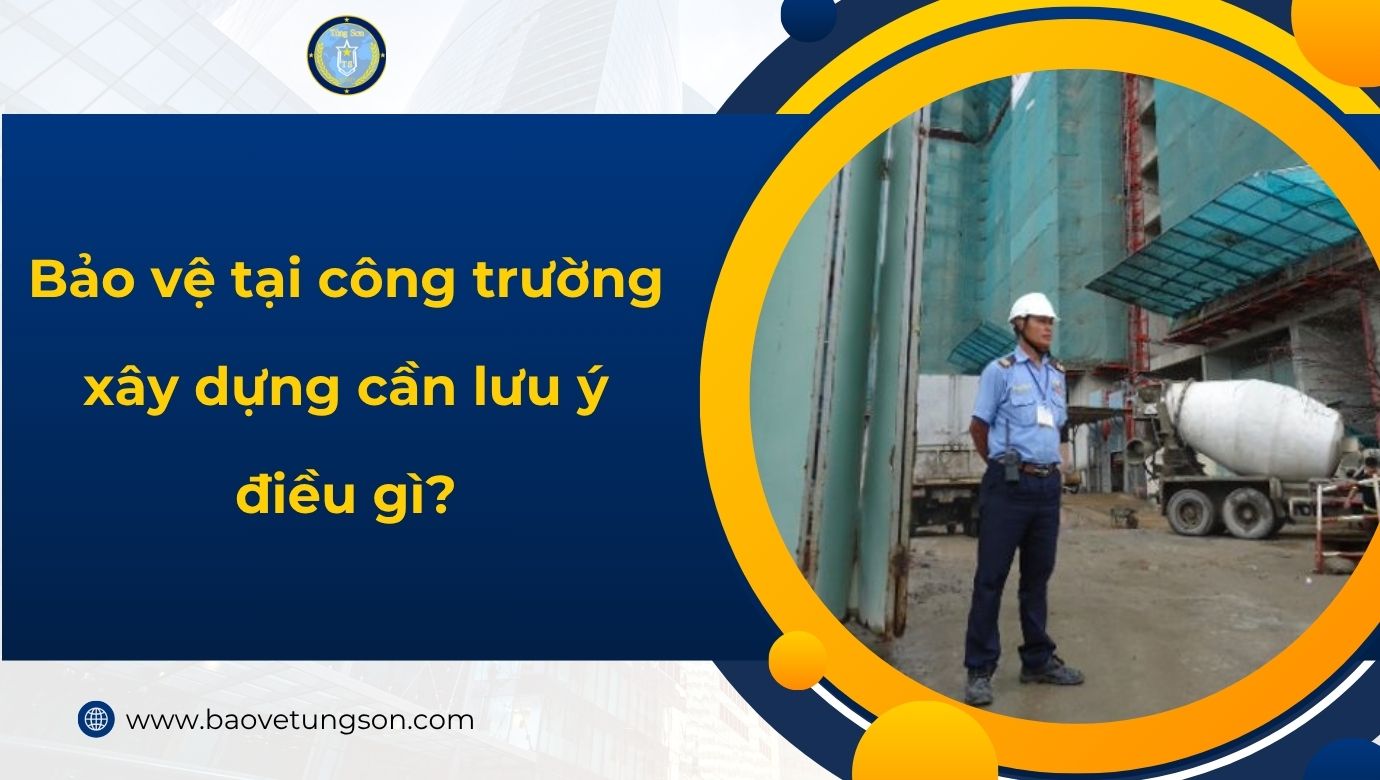 Bảo Vệ Tại Công Trường Xây Dựng Cần Lưu ý điều Gì